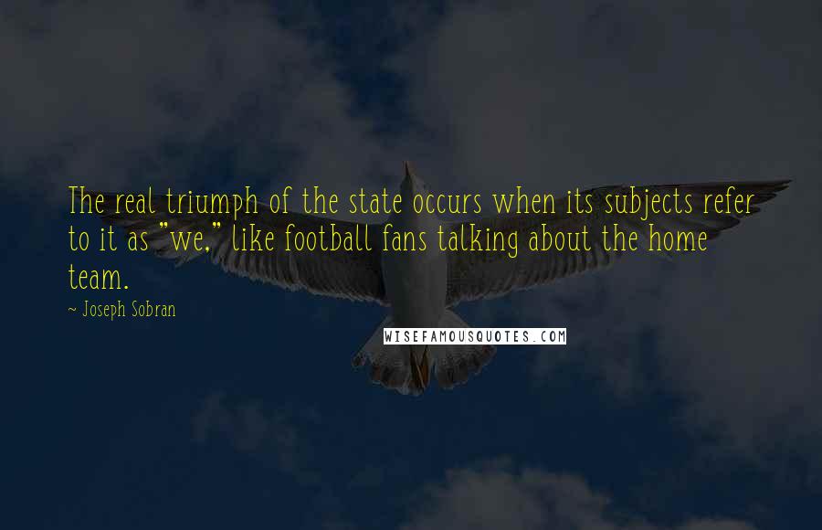 Joseph Sobran Quotes: The real triumph of the state occurs when its subjects refer to it as "we," like football fans talking about the home team.