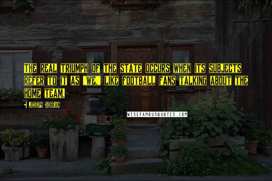 Joseph Sobran Quotes: The real triumph of the state occurs when its subjects refer to it as "we," like football fans talking about the home team.