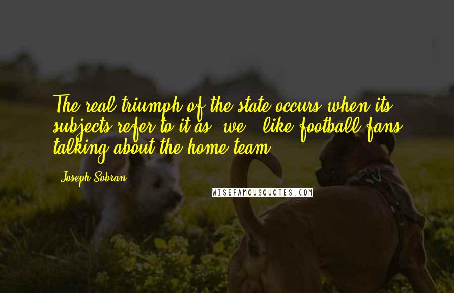 Joseph Sobran Quotes: The real triumph of the state occurs when its subjects refer to it as "we," like football fans talking about the home team.