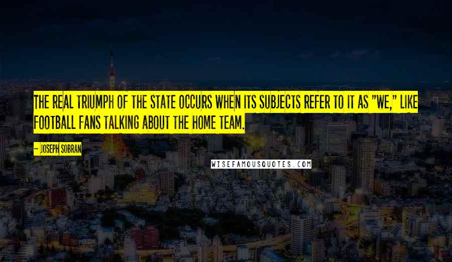 Joseph Sobran Quotes: The real triumph of the state occurs when its subjects refer to it as "we," like football fans talking about the home team.