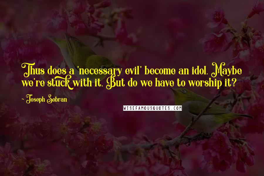 Joseph Sobran Quotes: Thus does a 'necessary evil' become an idol. Maybe we're stuck with it. But do we have to worship it?