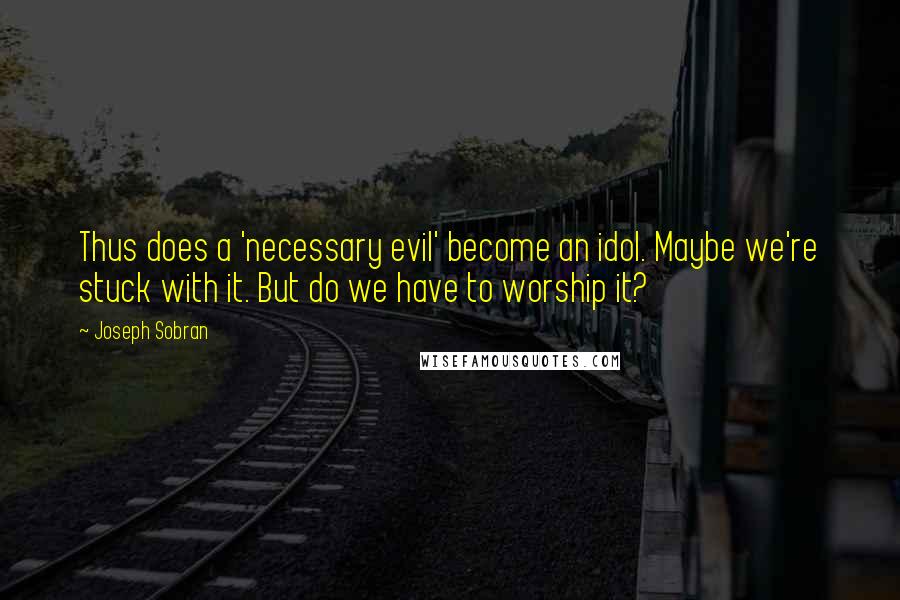 Joseph Sobran Quotes: Thus does a 'necessary evil' become an idol. Maybe we're stuck with it. But do we have to worship it?