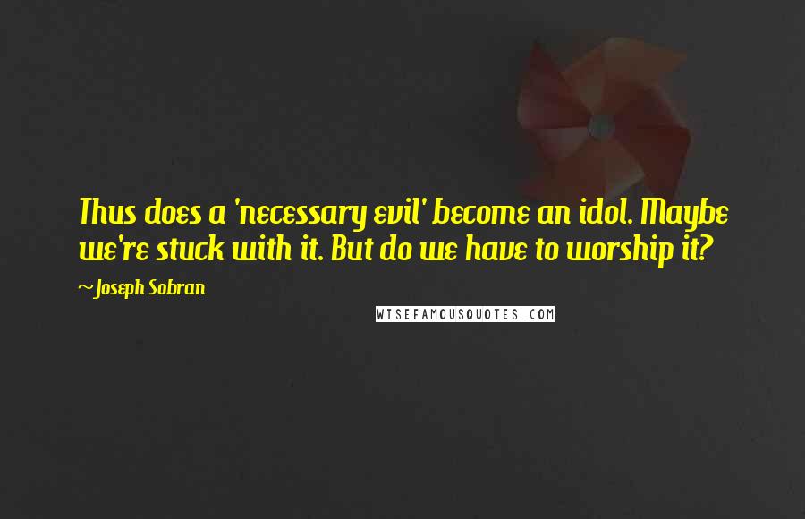 Joseph Sobran Quotes: Thus does a 'necessary evil' become an idol. Maybe we're stuck with it. But do we have to worship it?