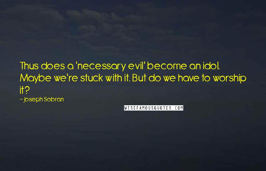 Joseph Sobran Quotes: Thus does a 'necessary evil' become an idol. Maybe we're stuck with it. But do we have to worship it?