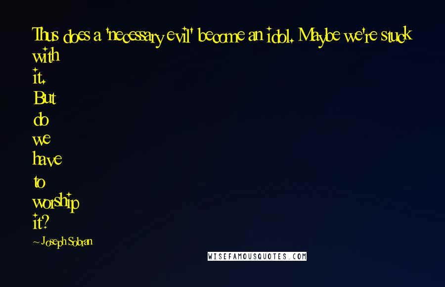 Joseph Sobran Quotes: Thus does a 'necessary evil' become an idol. Maybe we're stuck with it. But do we have to worship it?