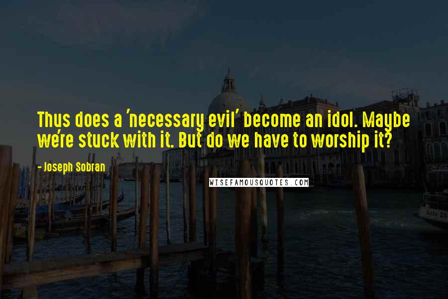 Joseph Sobran Quotes: Thus does a 'necessary evil' become an idol. Maybe we're stuck with it. But do we have to worship it?