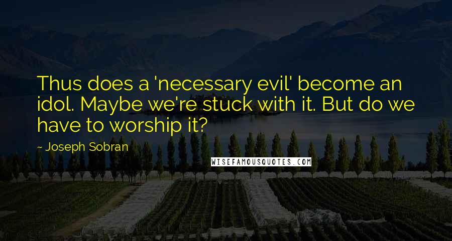 Joseph Sobran Quotes: Thus does a 'necessary evil' become an idol. Maybe we're stuck with it. But do we have to worship it?