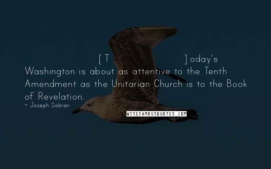 Joseph Sobran Quotes: [T]oday's Washington is about as attentive to the Tenth Amendment as the Unitarian Church is to the Book of Revelation.