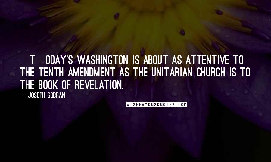 Joseph Sobran Quotes: [T]oday's Washington is about as attentive to the Tenth Amendment as the Unitarian Church is to the Book of Revelation.