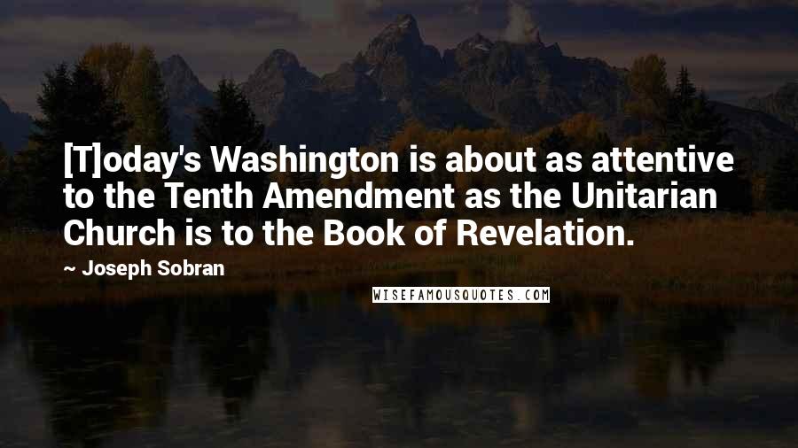 Joseph Sobran Quotes: [T]oday's Washington is about as attentive to the Tenth Amendment as the Unitarian Church is to the Book of Revelation.