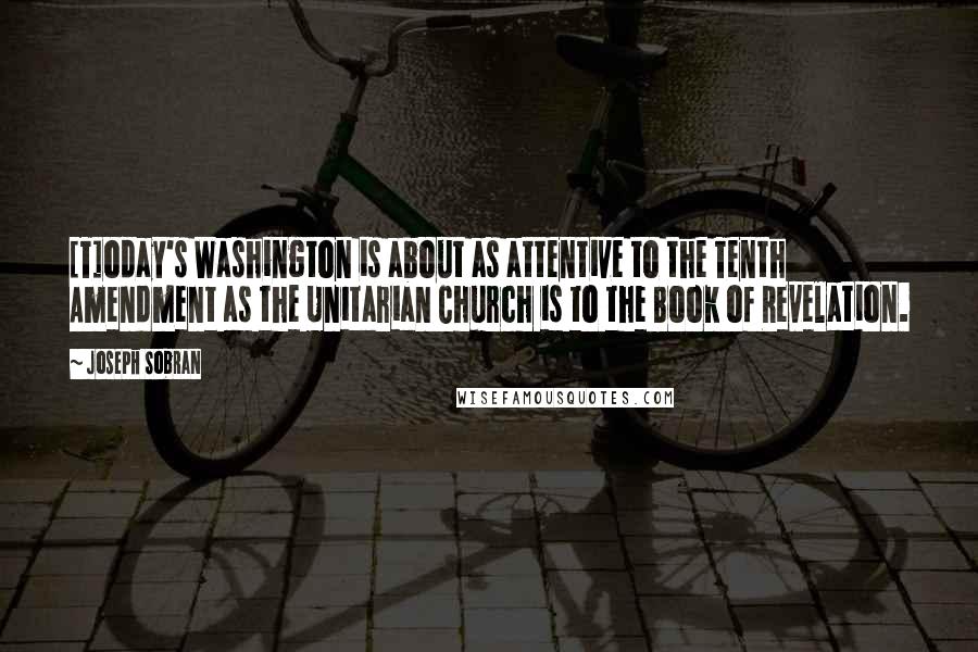 Joseph Sobran Quotes: [T]oday's Washington is about as attentive to the Tenth Amendment as the Unitarian Church is to the Book of Revelation.