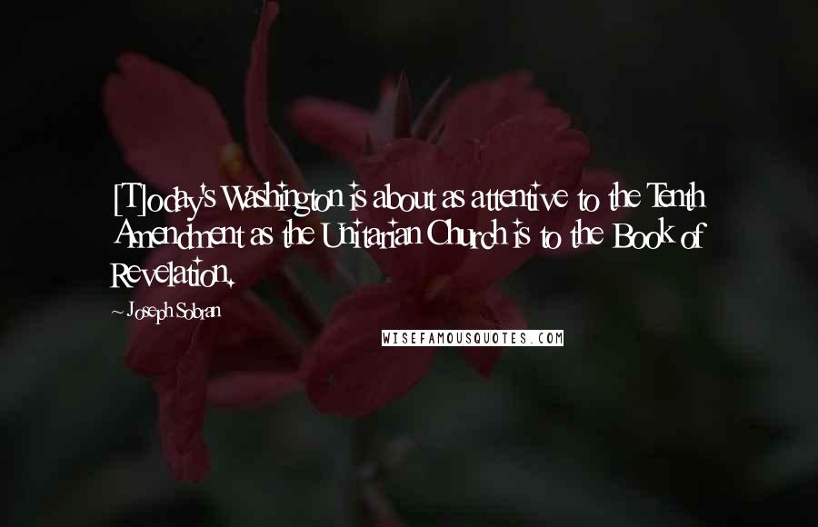 Joseph Sobran Quotes: [T]oday's Washington is about as attentive to the Tenth Amendment as the Unitarian Church is to the Book of Revelation.