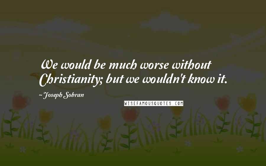 Joseph Sobran Quotes: We would be much worse without Christianity; but we wouldn't know it.