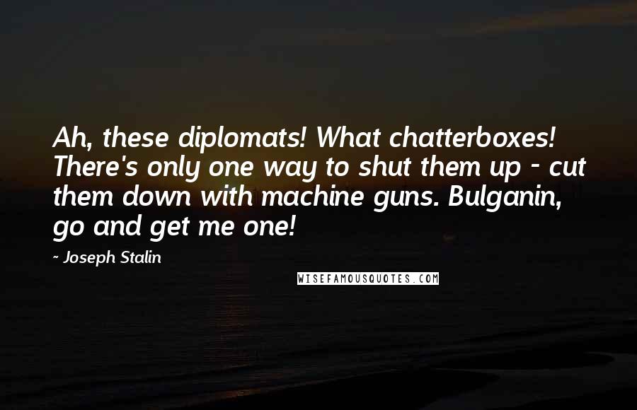 Joseph Stalin Quotes: Ah, these diplomats! What chatterboxes! There's only one way to shut them up - cut them down with machine guns. Bulganin, go and get me one!