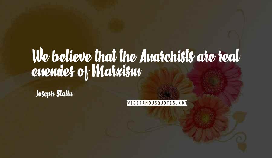 Joseph Stalin Quotes: We believe that the Anarchists are real enemies of Marxism.