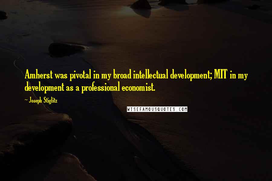 Joseph Stiglitz Quotes: Amherst was pivotal in my broad intellectual development; MIT in my development as a professional economist.