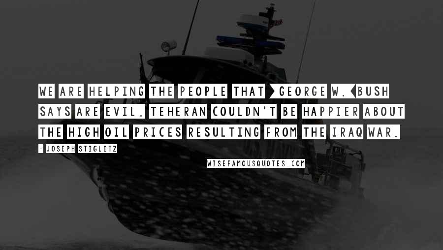 Joseph Stiglitz Quotes: We are helping the people that [George W.]Bush says are evil. Teheran couldn't be happier about the high oil prices resulting from the Iraq war.