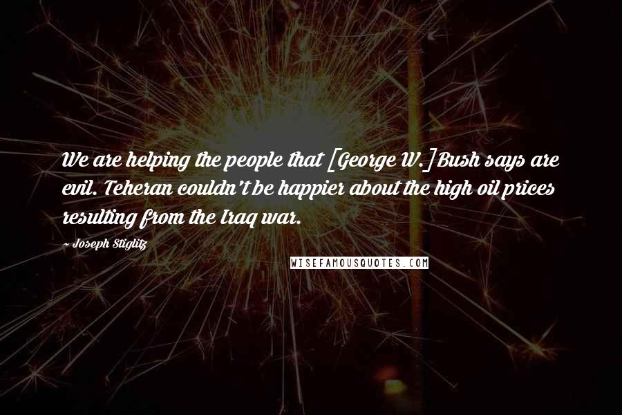 Joseph Stiglitz Quotes: We are helping the people that [George W.]Bush says are evil. Teheran couldn't be happier about the high oil prices resulting from the Iraq war.