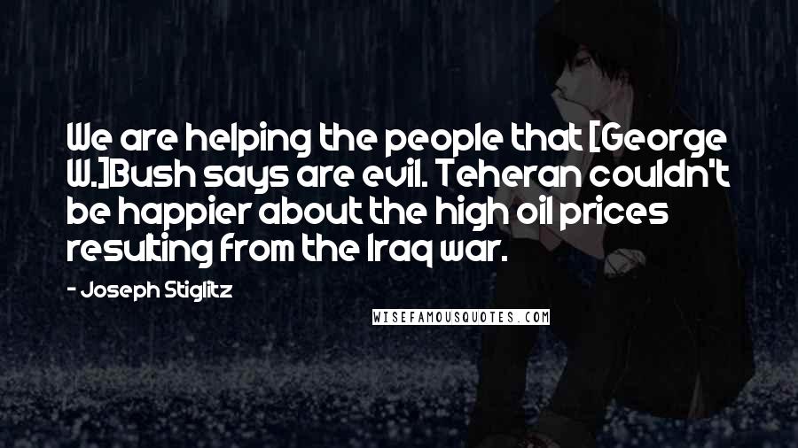 Joseph Stiglitz Quotes: We are helping the people that [George W.]Bush says are evil. Teheran couldn't be happier about the high oil prices resulting from the Iraq war.