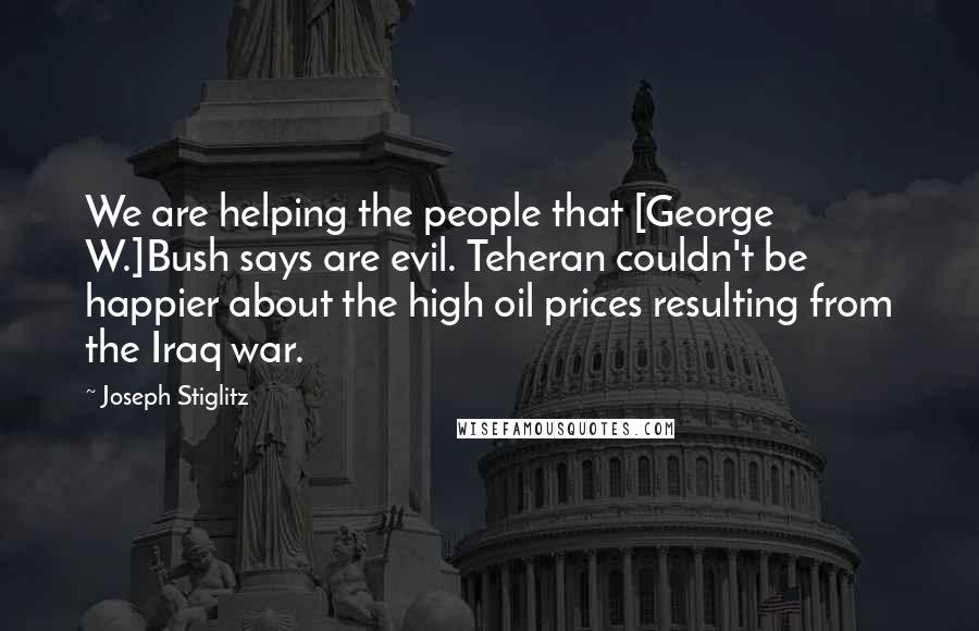 Joseph Stiglitz Quotes: We are helping the people that [George W.]Bush says are evil. Teheran couldn't be happier about the high oil prices resulting from the Iraq war.