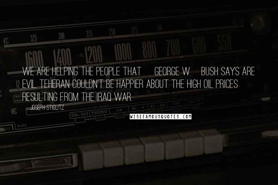 Joseph Stiglitz Quotes: We are helping the people that [George W.]Bush says are evil. Teheran couldn't be happier about the high oil prices resulting from the Iraq war.