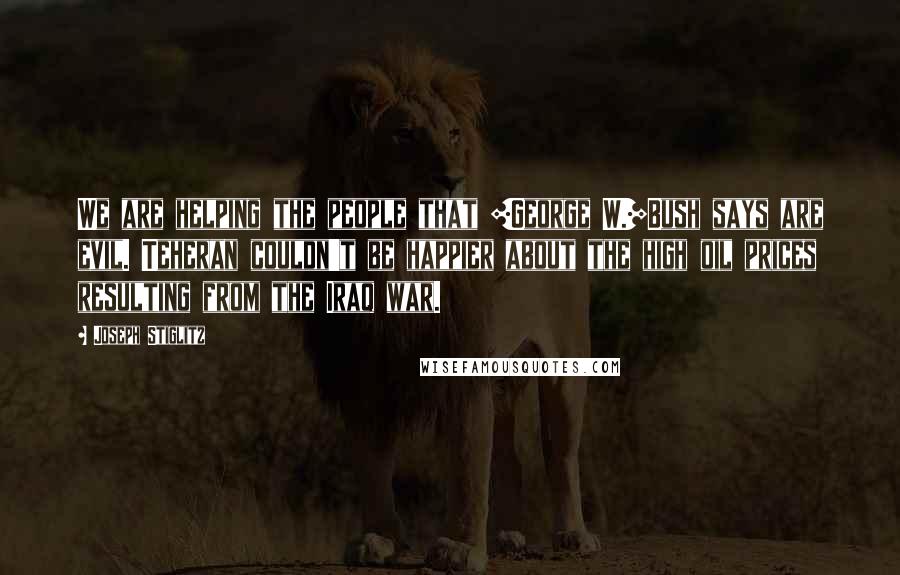 Joseph Stiglitz Quotes: We are helping the people that [George W.]Bush says are evil. Teheran couldn't be happier about the high oil prices resulting from the Iraq war.