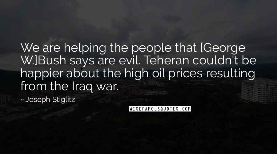 Joseph Stiglitz Quotes: We are helping the people that [George W.]Bush says are evil. Teheran couldn't be happier about the high oil prices resulting from the Iraq war.