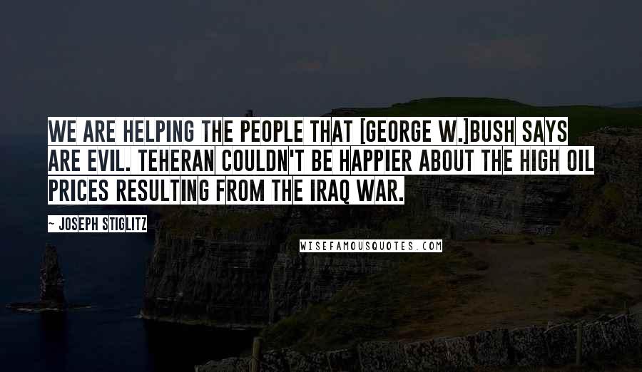 Joseph Stiglitz Quotes: We are helping the people that [George W.]Bush says are evil. Teheran couldn't be happier about the high oil prices resulting from the Iraq war.