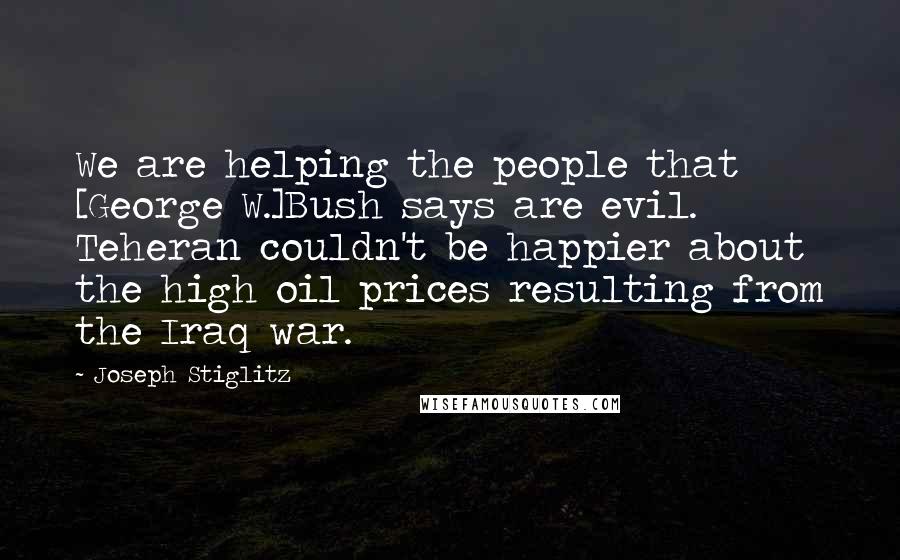 Joseph Stiglitz Quotes: We are helping the people that [George W.]Bush says are evil. Teheran couldn't be happier about the high oil prices resulting from the Iraq war.