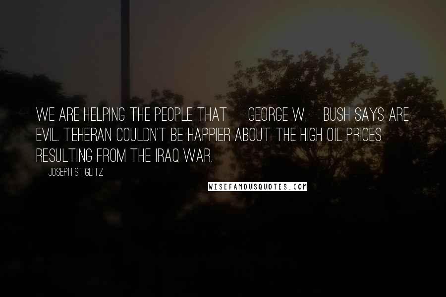 Joseph Stiglitz Quotes: We are helping the people that [George W.]Bush says are evil. Teheran couldn't be happier about the high oil prices resulting from the Iraq war.