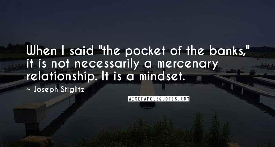 Joseph Stiglitz Quotes: When I said "the pocket of the banks," it is not necessarily a mercenary relationship. It is a mindset.