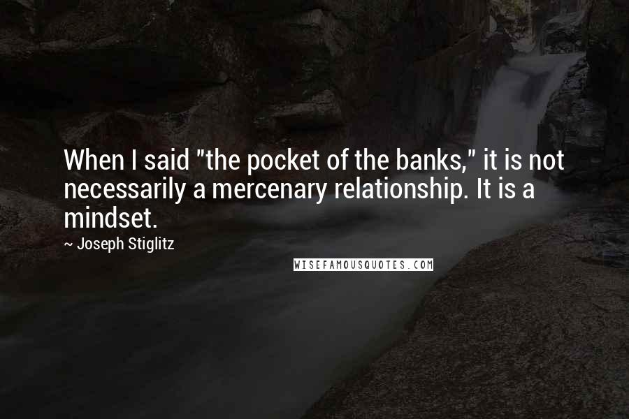 Joseph Stiglitz Quotes: When I said "the pocket of the banks," it is not necessarily a mercenary relationship. It is a mindset.
