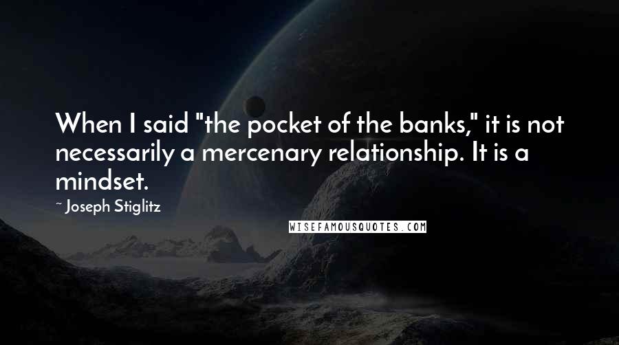 Joseph Stiglitz Quotes: When I said "the pocket of the banks," it is not necessarily a mercenary relationship. It is a mindset.