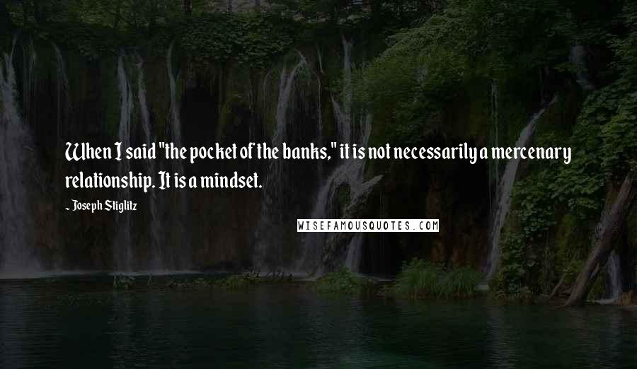 Joseph Stiglitz Quotes: When I said "the pocket of the banks," it is not necessarily a mercenary relationship. It is a mindset.