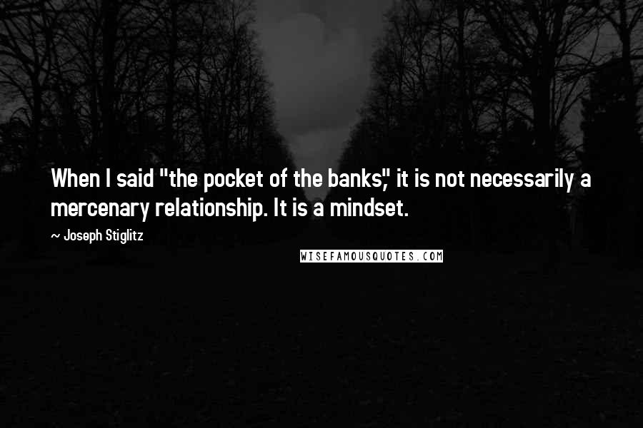 Joseph Stiglitz Quotes: When I said "the pocket of the banks," it is not necessarily a mercenary relationship. It is a mindset.