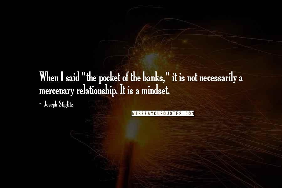 Joseph Stiglitz Quotes: When I said "the pocket of the banks," it is not necessarily a mercenary relationship. It is a mindset.