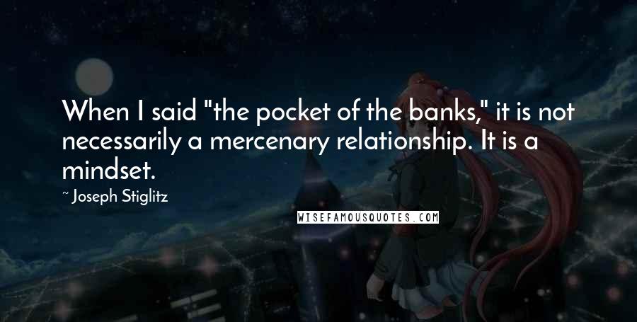 Joseph Stiglitz Quotes: When I said "the pocket of the banks," it is not necessarily a mercenary relationship. It is a mindset.