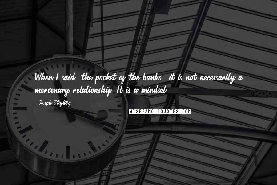 Joseph Stiglitz Quotes: When I said "the pocket of the banks," it is not necessarily a mercenary relationship. It is a mindset.