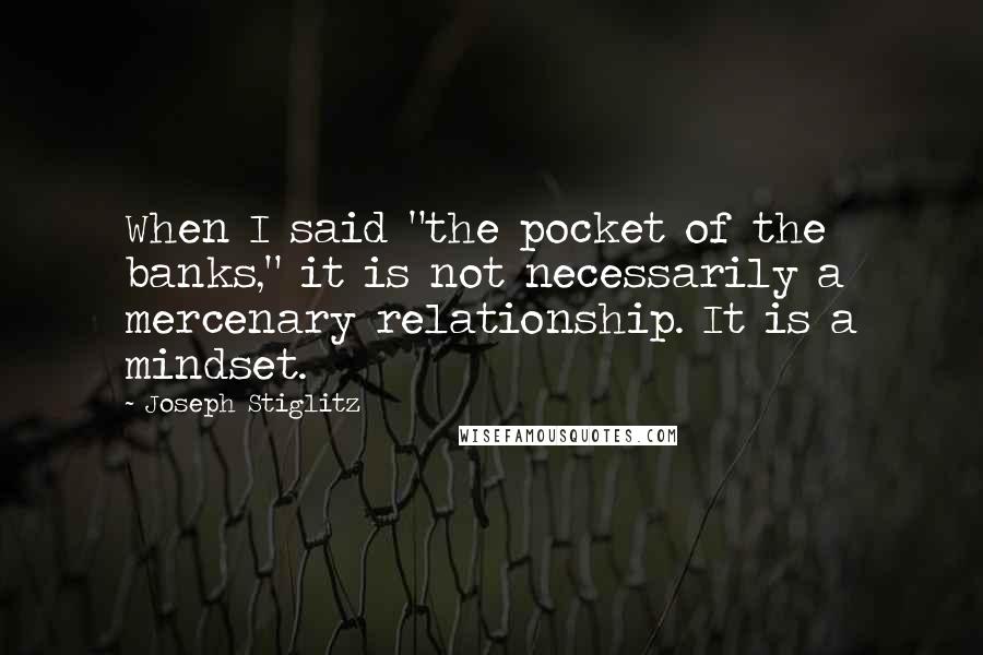 Joseph Stiglitz Quotes: When I said "the pocket of the banks," it is not necessarily a mercenary relationship. It is a mindset.
