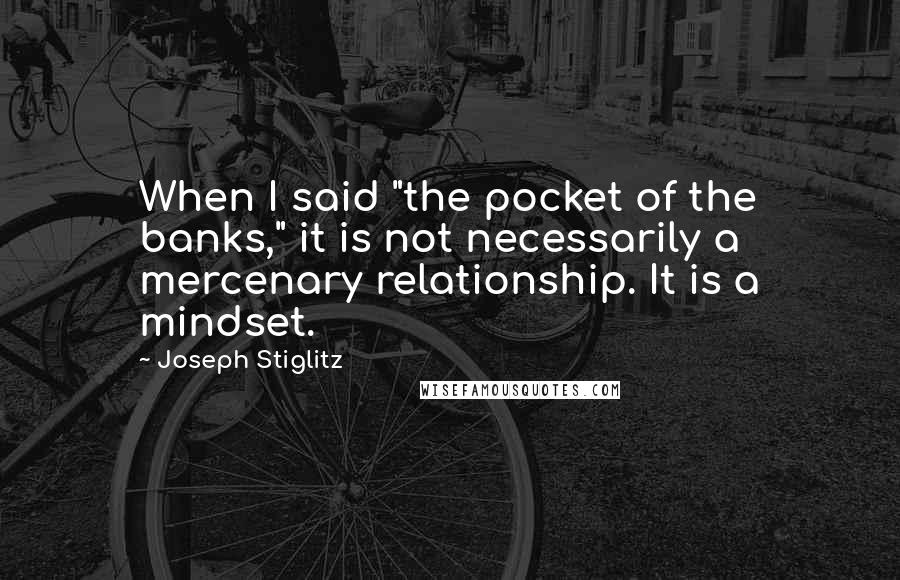 Joseph Stiglitz Quotes: When I said "the pocket of the banks," it is not necessarily a mercenary relationship. It is a mindset.
