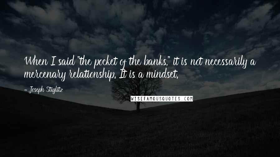 Joseph Stiglitz Quotes: When I said "the pocket of the banks," it is not necessarily a mercenary relationship. It is a mindset.