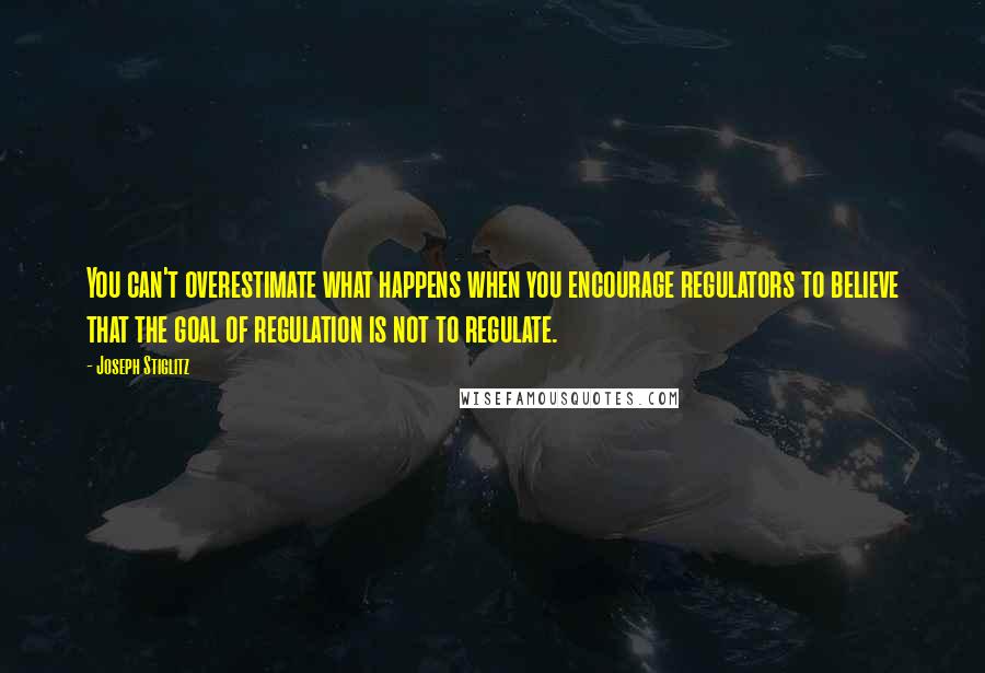 Joseph Stiglitz Quotes: You can't overestimate what happens when you encourage regulators to believe that the goal of regulation is not to regulate.