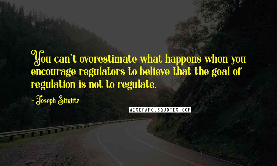 Joseph Stiglitz Quotes: You can't overestimate what happens when you encourage regulators to believe that the goal of regulation is not to regulate.