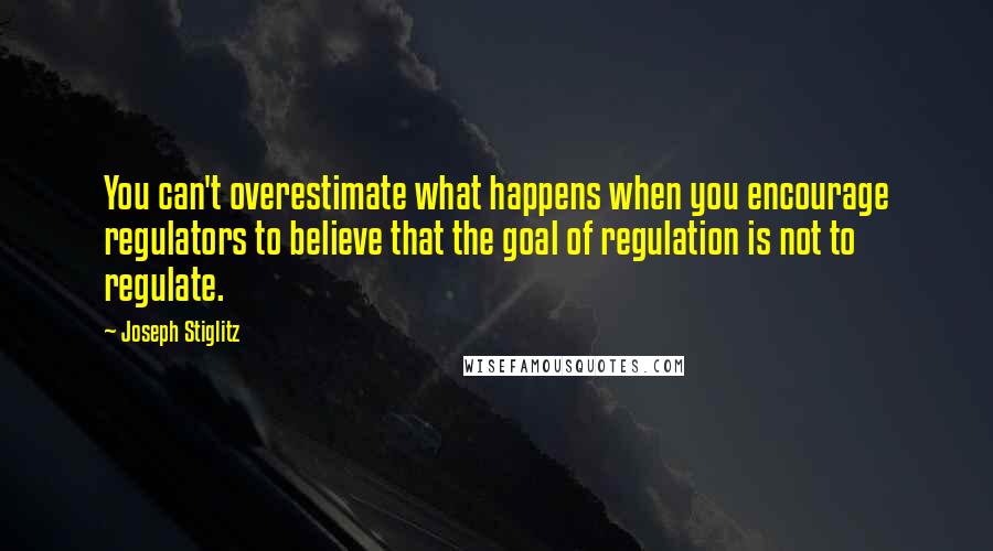 Joseph Stiglitz Quotes: You can't overestimate what happens when you encourage regulators to believe that the goal of regulation is not to regulate.