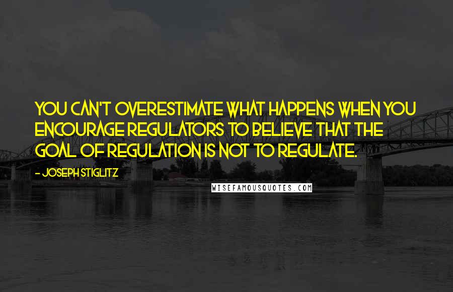 Joseph Stiglitz Quotes: You can't overestimate what happens when you encourage regulators to believe that the goal of regulation is not to regulate.