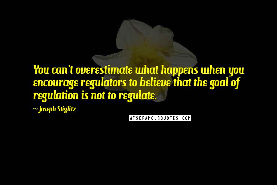 Joseph Stiglitz Quotes: You can't overestimate what happens when you encourage regulators to believe that the goal of regulation is not to regulate.