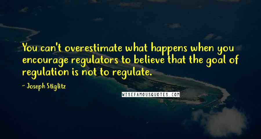 Joseph Stiglitz Quotes: You can't overestimate what happens when you encourage regulators to believe that the goal of regulation is not to regulate.