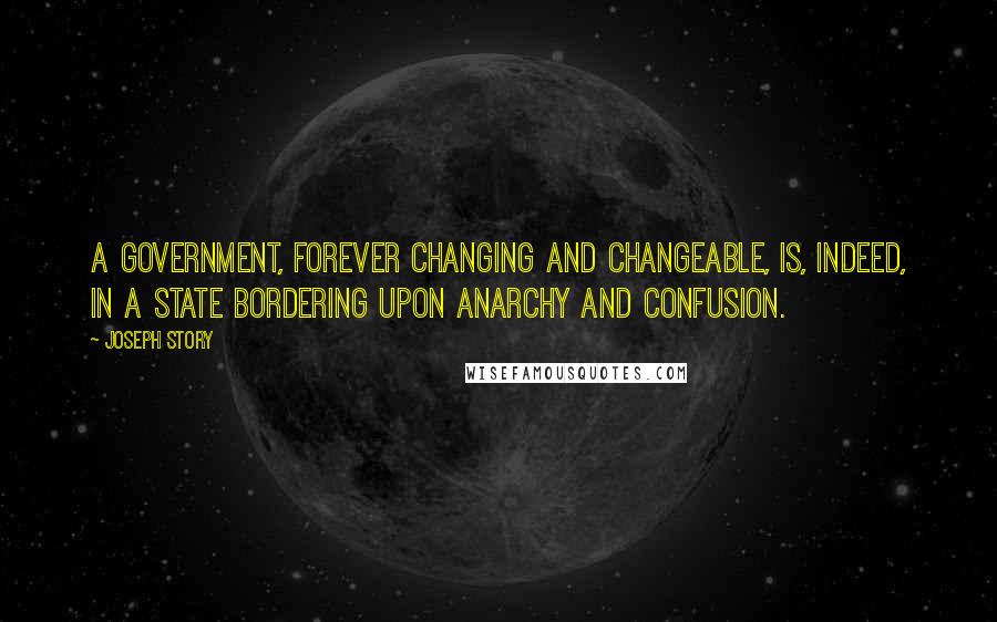 Joseph Story Quotes: A government, forever changing and changeable, is, indeed, in a state bordering upon anarchy and confusion.