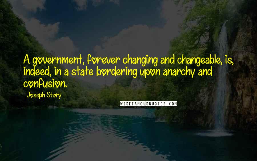 Joseph Story Quotes: A government, forever changing and changeable, is, indeed, in a state bordering upon anarchy and confusion.