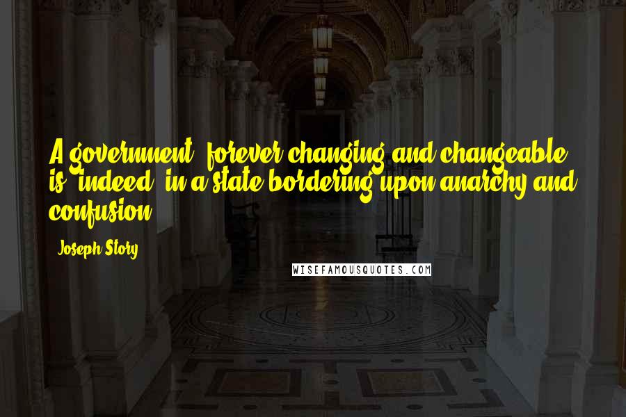 Joseph Story Quotes: A government, forever changing and changeable, is, indeed, in a state bordering upon anarchy and confusion.